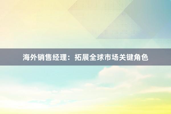 海外销售经理：拓展全球市场关键角色