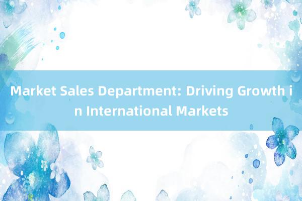 Market Sales Department: Driving Growth in International Markets